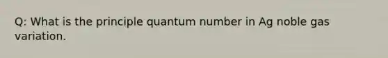 Q: What is the principle quantum number in Ag noble gas variation.