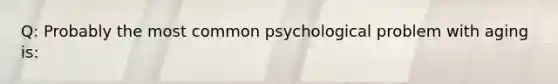 Q: Probably the most common psychological problem with aging is: