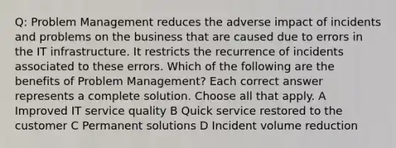 Q: Problem Management reduces the adverse impact of incidents and problems on the business that are caused due to errors in the IT infrastructure. It restricts the recurrence of incidents associated to these errors. Which of the following are the benefits of Problem Management? Each correct answer represents a complete solution. Choose all that apply. A Improved IT service quality B Quick service restored to the customer C Permanent solutions D Incident volume reduction