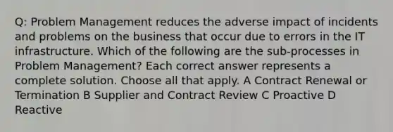 Q: Problem Management reduces the adverse impact of incidents and problems on the business that occur due to errors in the IT infrastructure. Which of the following are the sub-processes in Problem Management? Each correct answer represents a complete solution. Choose all that apply. A Contract Renewal or Termination B Supplier and Contract Review C Proactive D Reactive