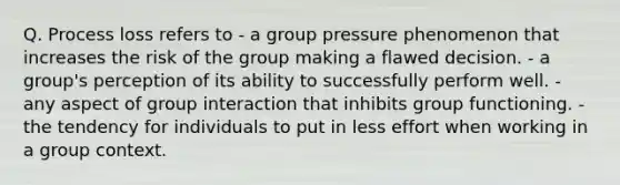 Q. Process loss refers to - a group pressure phenomenon that increases the risk of the group making a flawed decision. - a group's perception of its ability to successfully perform well. - any aspect of group interaction that inhibits group functioning. - the tendency for individuals to put in less effort when working in a group context.