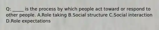 Q: _____ is the process by which people act toward or respond to other people. A.Role taking B.Social structure C.Social interaction D.Role expectations