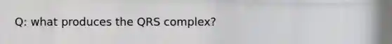 Q: what produces the QRS complex?