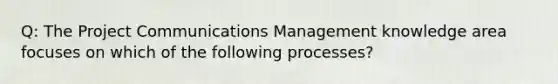 Q: The Project Communications Management knowledge area focuses on which of the following processes?