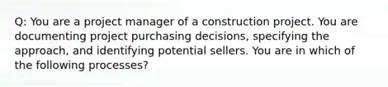 Q: You are a project manager of a construction project. You are documenting project purchasing decisions, specifying the approach, and identifying potential sellers. You are in which of the following processes?