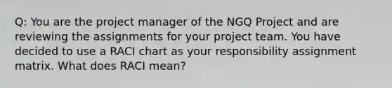 Q: You are the project manager of the NGQ Project and are reviewing the assignments for your project team. You have decided to use a RACI chart as your responsibility assignment matrix. What does RACI mean?