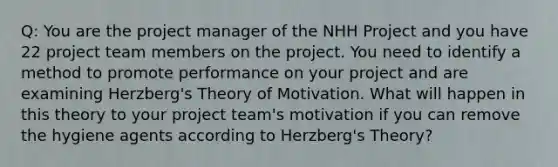 Q: You are the project manager of the NHH Project and you have 22 project team members on the project. You need to identify a method to promote performance on your project and are examining Herzberg's Theory of Motivation. What will happen in this theory to your project team's motivation if you can remove the hygiene agents according to Herzberg's Theory?