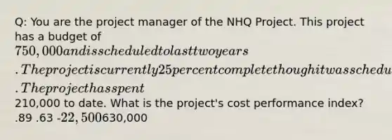 Q: You are the project manager of the NHQ Project. This project has a budget of 750,000 and is scheduled to last two years. The project is currently 25 percent complete though it was scheduled to be forty percent complete by this time. The project has spent210,000 to date. What is the project's cost performance index? .89 .63 -22,500630,000