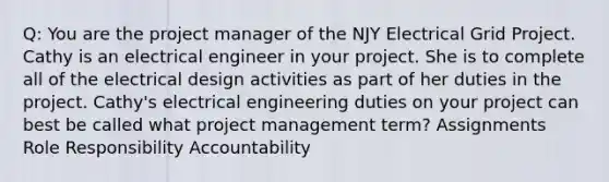 Q: You are the project manager of the NJY Electrical Grid Project. Cathy is an electrical engineer in your project. She is to complete all of the electrical design activities as part of her duties in the project. Cathy's electrical engineering duties on your project can best be called what project management term? Assignments Role Responsibility Accountability