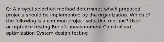 Q: A project selection method determines which proposed projects should be implemented by the organization. Which of the following is a common project selection method? User acceptance testing Benefit measurement Constrained optimization System design testing