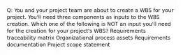 Q: You and your project team are about to create a WBS for your project. You'll need three components as inputs to the WBS creation. Which one of the following is NOT an input you'll need for the creation for your project's WBS? Requirements traceability matrix Organizational process assets Requirements documentation Project scope statement