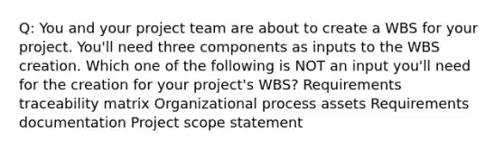 Q: You and your project team are about to create a WBS for your project. You'll need three components as inputs to the WBS creation. Which one of the following is NOT an input you'll need for the creation for your project's WBS? Requirements traceability matrix Organizational process assets Requirements documentation Project scope statement