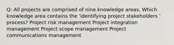 Q: All projects are comprised of nine knowledge areas. Which knowledge area contains the 'identifying project stakeholders ' process? Project risk management Project integration management Project scope management Project communications management