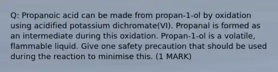 Q: Propanoic acid can be made from propan-1-ol by oxidation using acidified potassium dichromate(VI). Propanal is formed as an intermediate during this oxidation. Propan-1-ol is a volatile, flammable liquid. Give one safety precaution that should be used during the reaction to minimise this. (1 MARK)