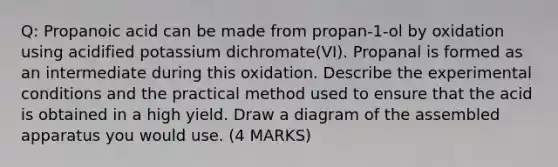 Q: Propanoic acid can be made from propan-1-ol by oxidation using acidified potassium dichromate(VI). Propanal is formed as an intermediate during this oxidation. Describe the experimental conditions and the practical method used to ensure that the acid is obtained in a high yield. Draw a diagram of the assembled apparatus you would use. (4 MARKS)