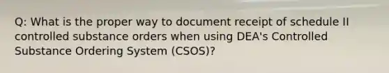 Q: What is the proper way to document receipt of schedule II controlled substance orders when using DEA's Controlled Substance Ordering System (CSOS)?