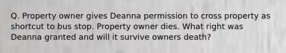 Q. Property owner gives Deanna permission to cross property as shortcut to bus stop. Property owner dies. What right was Deanna granted and will it survive owners death?