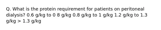 Q. What is the protein requirement for patients on peritoneal dialysis? 0.6 g/kg to 0 8 g/kg 0.8 g/kg to 1 g/kg 1.2 g/kg to 1.3 g/kg > 1.3 g/kg