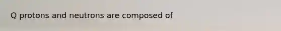 Q protons and neutrons are composed of