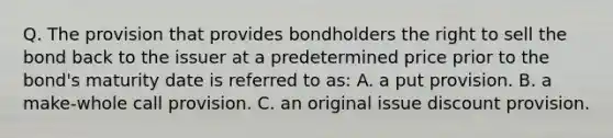 Q. The provision that provides bondholders the right to sell the bond back to the issuer at a predetermined price prior to the bond's maturity date is referred to as: A. a put provision. B. a make-whole call provision. C. an original issue discount provision.