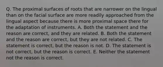 Q. The proximal surfaces of roots that are narrower on the lingual than on the facial surface are more readily approached from the lingual aspect because there is more proximal space there for the adaptation of instruments. A. Both the statement and the reason are correct, and they are related. B. Both the statement and the reason are correct, but they are not related. C. The statement is correct, but the reason is not. D. The statement is not correct, but the reason is correct. E. Neither the statement not the reason is correct.