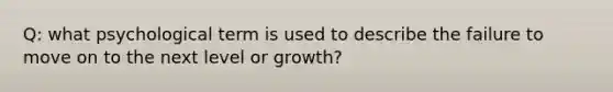 Q: what psychological term is used to describe the failure to move on to the next level or growth?