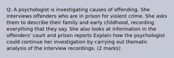 Q: A psychologist is investigating causes of offending. She interviews offenders who are in prison for violent crime. She asks them to describe their family and early childhood, recording everything that they say. She also looks at information in the offenders' court and prison reports Explain how the psychologist could continue her investigation by carrying out thematic analysis of the interview recordings. (2 marks)