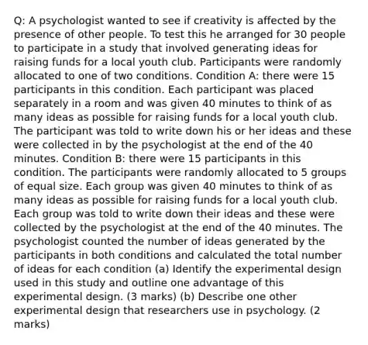 Q: A psychologist wanted to see if creativity is affected by the presence of other people. To test this he arranged for 30 people to participate in a study that involved generating ideas for raising funds for a local youth club. Participants were randomly allocated to one of two conditions. Condition A: there were 15 participants in this condition. Each participant was placed separately in a room and was given 40 minutes to think of as many ideas as possible for raising funds for a local youth club. The participant was told to write down his or her ideas and these were collected in by the psychologist at the end of the 40 minutes. Condition B: there were 15 participants in this condition. The participants were randomly allocated to 5 groups of equal size. Each group was given 40 minutes to think of as many ideas as possible for raising funds for a local youth club. Each group was told to write down their ideas and these were collected by the psychologist at the end of the 40 minutes. The psychologist counted the number of ideas generated by the participants in both conditions and calculated the total number of ideas for each condition (a) Identify the experimental design used in this study and outline one advantage of this experimental design. (3 marks) (b) Describe one other experimental design that researchers use in psychology. (2 marks)