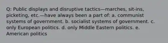 Q: Public displays and disruptive tactics—marches, sit-ins, picketing, etc.—have always been a part of: a. communist systems of government. b. socialist systems of government. c. only European politics. d. only Middle Eastern politics. e. American politics