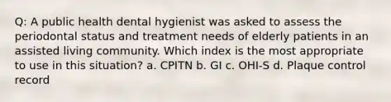 Q: A public health dental hygienist was asked to assess the periodontal status and treatment needs of elderly patients in an assisted living community. Which index is the most appropriate to use in this situation? a. CPITN b. GI c. OHI-S d. Plaque control record