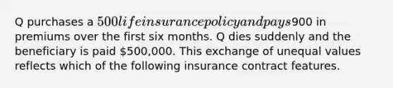 Q purchases a 500 life insurance policy and pays900 in premiums over the first six months. Q dies suddenly and the beneficiary is paid 500,000. This exchange of unequal values reflects which of the following insurance contract features.