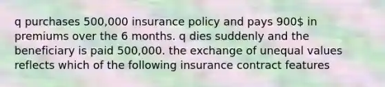 q purchases 500,000 insurance policy and pays 900 in premiums over the 6 months. q dies suddenly and the beneficiary is paid 500,000. the exchange of unequal values reflects which of the following insurance contract features