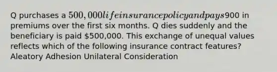 Q purchases a 500,000 life insurance policy and pays900 in premiums over the first six months. Q dies suddenly and the beneficiary is paid 500,000. This exchange of unequal values reflects which of the following insurance contract features? Aleatory Adhesion Unilateral Consideration