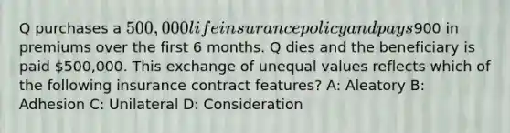 Q purchases a 500,000 life insurance policy and pays900 in premiums over the first 6 months. Q dies and the beneficiary is paid 500,000. This exchange of unequal values reflects which of the following insurance contract features? A: Aleatory B: Adhesion C: Unilateral D: Consideration