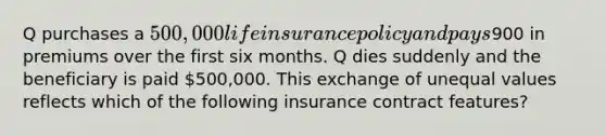 Q purchases a 500,000 life insurance policy and pays900 in premiums over the first six months. Q dies suddenly and the beneficiary is paid 500,000. This exchange of unequal values reflects which of the following insurance contract features?