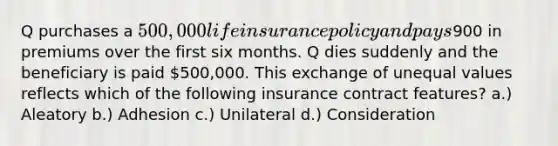 Q purchases a 500,000 life insurance policy and pays900 in premiums over the first six months. Q dies suddenly and the beneficiary is paid 500,000. This exchange of unequal values reflects which of the following insurance contract features? a.) Aleatory b.) Adhesion c.) Unilateral d.) Consideration