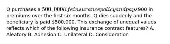 Q purchases a 500,000 life insurance policy and pays900 in premiums over the first six months. Q dies suddenly and the beneficiary is paid 500,000. This exchange of unequal values reflects which of the following insurance contract features? A. Aleatory B. Adhesion C. Unilateral D. Consideration