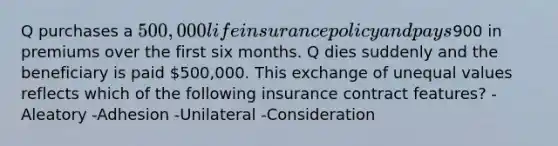 Q purchases a 500,000 life insurance policy and pays900 in premiums over the first six months. Q dies suddenly and the beneficiary is paid 500,000. This exchange of unequal values reflects which of the following insurance contract features? -Aleatory -Adhesion -Unilateral -Consideration