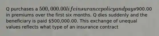 Q purchases a 500,000.00 life insurance policy and pays900.00 in premiums over the first six months. Q dies suddenly and the beneficiary is paid 500,000.00. This exchange of unequal values reflects what type of an insurance contract