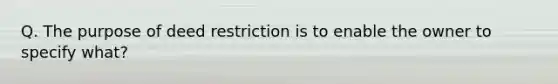 Q. The purpose of deed restriction is to enable the owner to specify what?