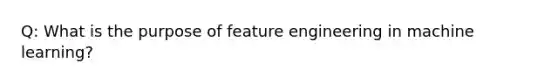 Q: What is the purpose of feature engineering in machine learning?