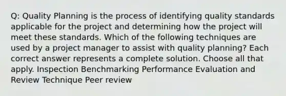 Q: Quality Planning is the process of identifying quality standards applicable for the project and determining how the project will meet these standards. Which of the following techniques are used by a project manager to assist with quality planning? Each correct answer represents a complete solution. Choose all that apply. Inspection Benchmarking Performance Evaluation and Review Technique Peer review