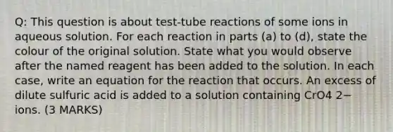 Q: This question is about test-tube reactions of some ions in aqueous solution. For each reaction in parts (a) to (d), state the colour of the original solution. State what you would observe after the named reagent has been added to the solution. In each case, write an equation for the reaction that occurs. An excess of dilute sulfuric acid is added to a solution containing CrO4 2− ions. (3 MARKS)