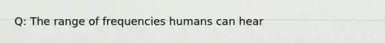 Q: The range of frequencies humans can hear