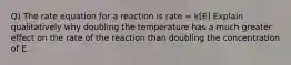 Q) The rate equation for a reaction is rate = k[E] Explain qualitatively why doubling the temperature has a much greater effect on the rate of the reaction than doubling the concentration of E.