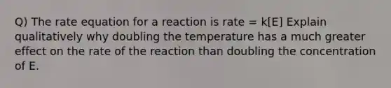 Q) The rate equation for a reaction is rate = k[E] Explain qualitatively why doubling the temperature has a much greater effect on the rate of the reaction than doubling the concentration of E.