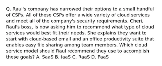 Q. Raul's company has narrowed their options to a small handful of CSPs. All of these CSPs offer a wide variety of cloud services and meet all of the company's security requirements. Cheri, Raul's boss, is now asking him to recommend what type of cloud services would best fit their needs. She explains they want to start with cloud-based email and an office productivity suite that enables easy file sharing among team members. Which cloud service model should Raul recommend they use to accomplish these goals? A. SaaS B. IaaS C. RaaS D. PaaS