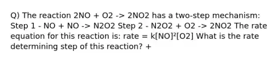 Q) The reaction 2NO + O2 -> 2NO2 has a two-step mechanism: Step 1 - NO + NO -> N2O2 Step 2 - N2O2 + O2 -> 2NO2 The rate equation for this reaction is: rate = k[NO]²[O2] What is the rate determining step of this reaction? +