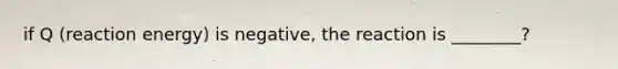 if Q (reaction energy) is negative, the reaction is ________?