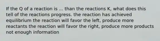 If the Q of a reaction is ... than the reactions K, what does this tell of the reactions progress. the reaction has achieved equilibrium the reaction will favor the left, produce more reactants the reaction will favor the right, produce more products not enough information